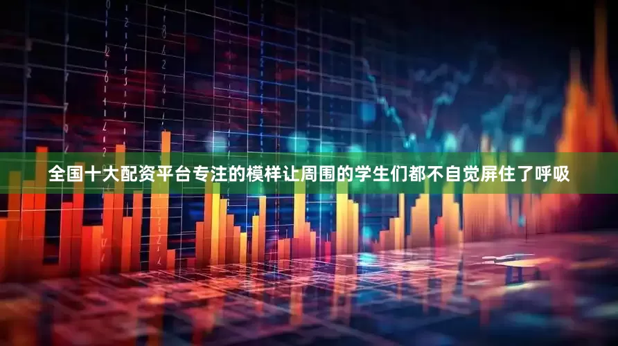 全国十大配资平台专注的模样让周围的学生们都不自觉屏住了呼吸