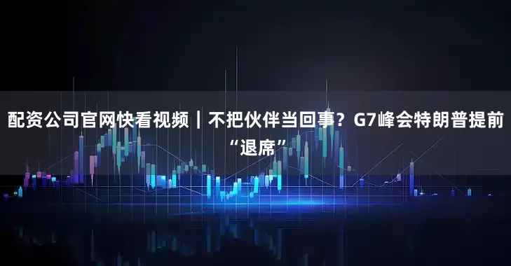 配资公司官网快看视频｜不把伙伴当回事？G7峰会特朗普提前“退席”