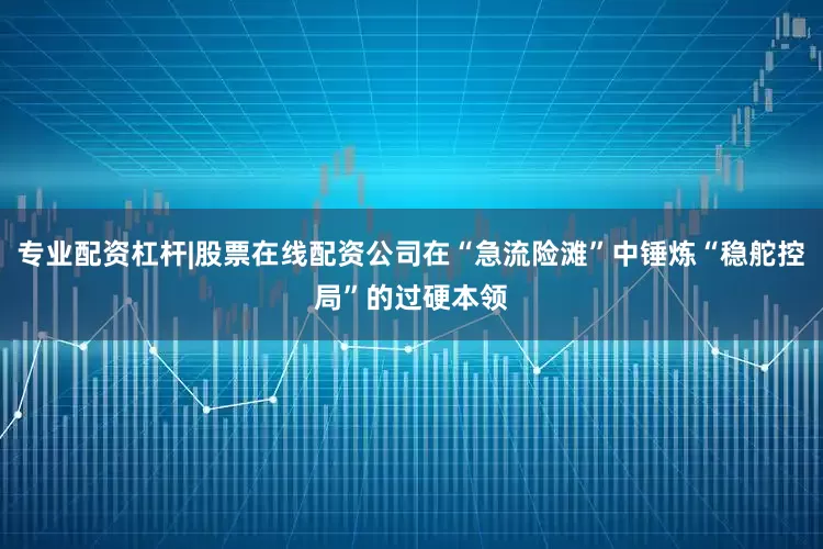 专业配资杠杆|股票在线配资公司在“急流险滩”中锤炼“稳舵控局”的过硬本领