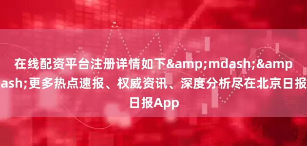在线配资平台注册详情如下&mdash;&mdash;更多热点速报、权威资讯、深度分析尽在北京日报App