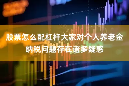 股票怎么配杠杆大家对个人养老金纳税问题存在诸多疑惑
