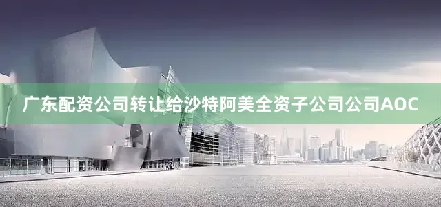 广东配资公司转让给沙特阿美全资子公司公司AOC