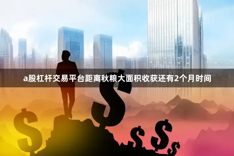 a股杠杆交易平台距离秋粮大面积收获还有2个月时间