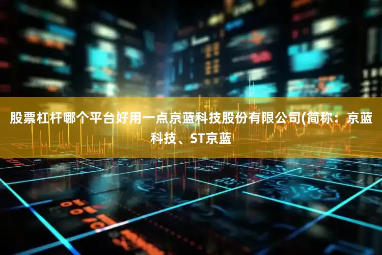股票杠杆哪个平台好用一点京蓝科技股份有限公司(简称：京蓝科技、ST京蓝