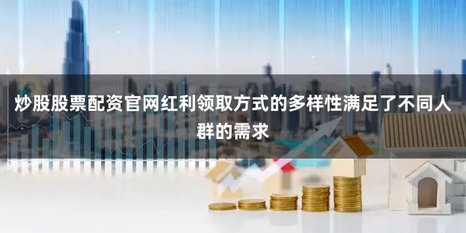 炒股股票配资官网红利领取方式的多样性满足了不同人群的需求