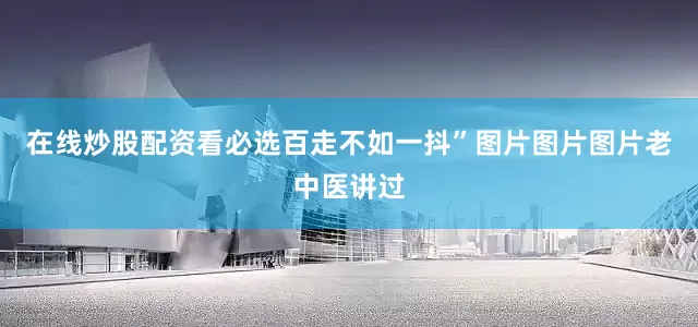 在线炒股配资看必选百走不如一抖”图片图片图片老中医讲过
