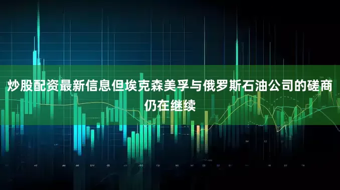 炒股配资最新信息但埃克森美孚与俄罗斯石油公司的磋商仍在继续