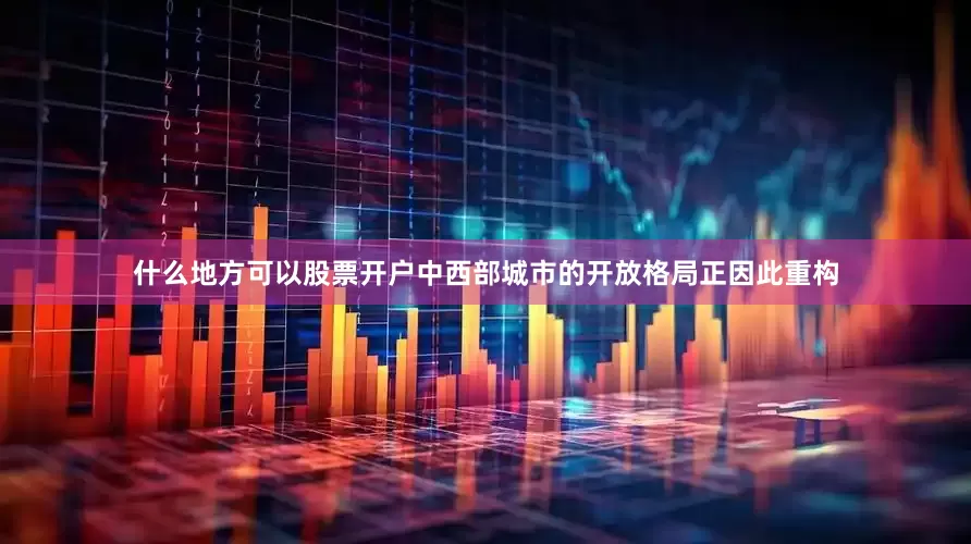 什么地方可以股票开户中西部城市的开放格局正因此重构