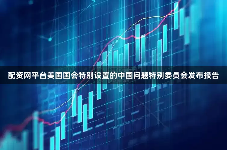 配资网平台美国国会特别设置的中国问题特别委员会发布报告