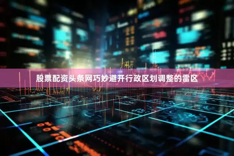股票配资头条网巧妙避开行政区划调整的雷区