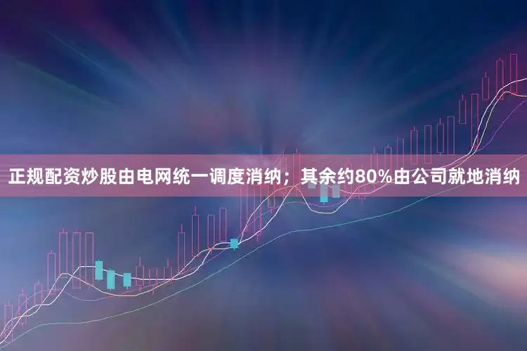 正规配资炒股由电网统一调度消纳；其余约80%由公司就地消纳