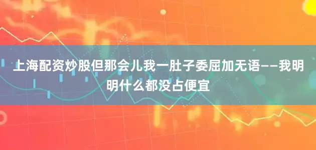 上海配资炒股但那会儿我一肚子委屈加无语——我明明什么都没占便宜