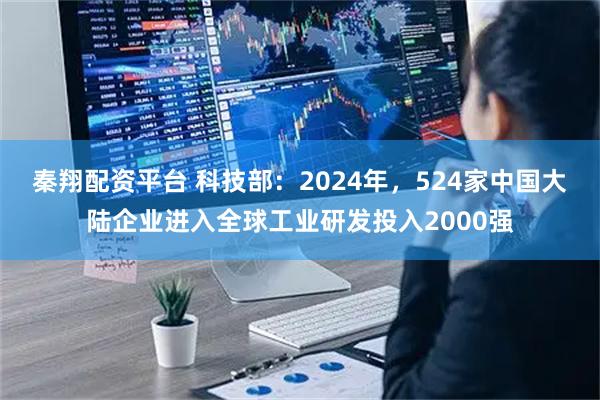 秦翔配资平台 科技部：2024年，524家中国大陆企业进入全球工业研发投入2000强