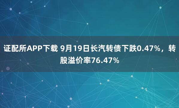 证配所APP下载 9月19日长汽转债下跌0.47%，转股溢价率76.47%