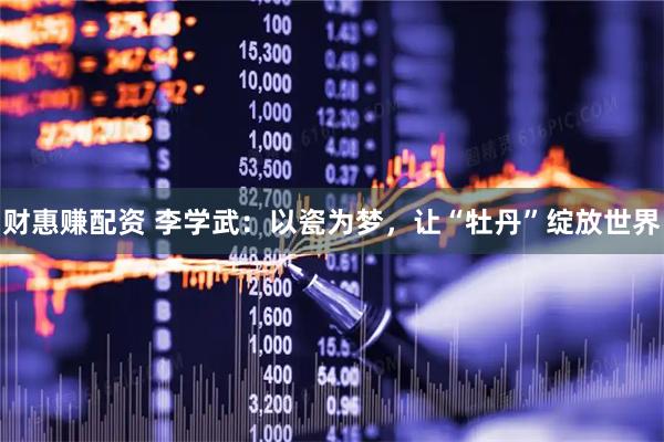 财惠赚配资 李学武：以瓷为梦，让“牡丹”绽放世界