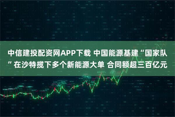 中信建投配资网APP下载 中国能源基建“国家队”在沙特揽下多个新能源大单 合同额超三百亿元