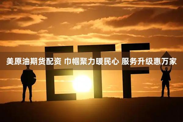 美原油期货配资 巾帼聚力暖民心 服务升级惠万家
