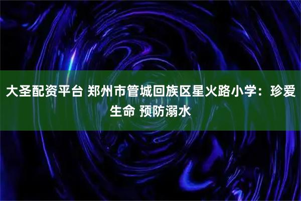 大圣配资平台 郑州市管城回族区星火路小学：珍爱生命 预防溺水