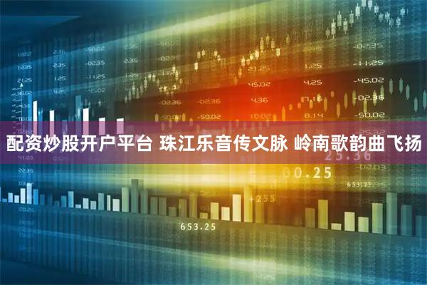 配资炒股开户平台 珠江乐音传文脉 岭南歌韵曲飞扬