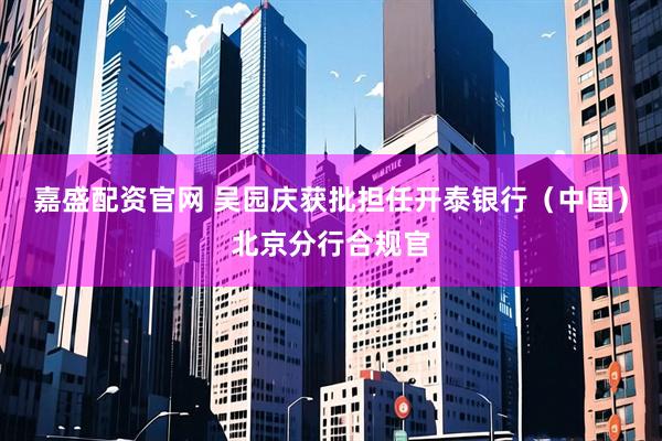 嘉盛配资官网 吴园庆获批担任开泰银行（中国）北京分行合规官