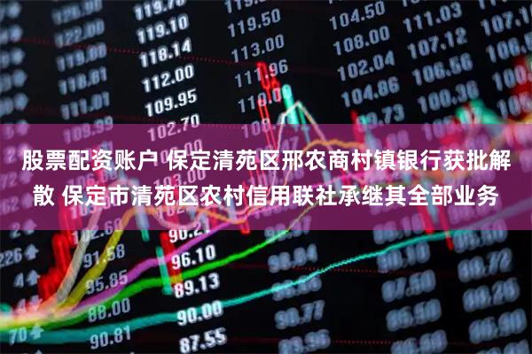 股票配资账户 保定清苑区邢农商村镇银行获批解散 保定市清苑区农村信用联社承继其全部业务