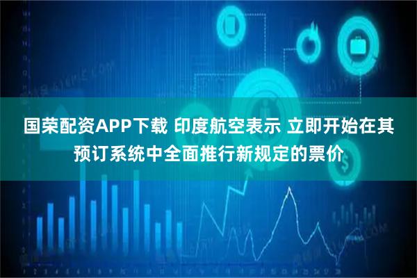 国荣配资APP下载 印度航空表示 立即开始在其预订系统中全面推行新规定的票价