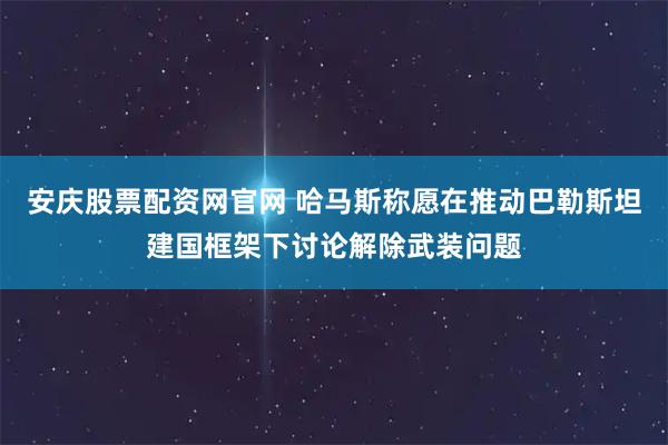 安庆股票配资网官网 哈马斯称愿在推动巴勒斯坦建国框架下讨论解除武装问题