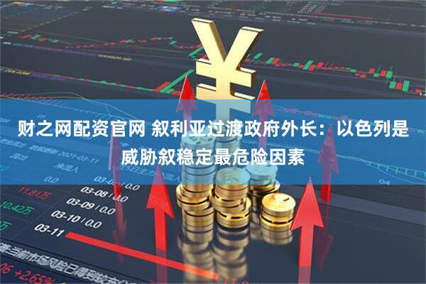 财之网配资官网 叙利亚过渡政府外长：以色列是威胁叙稳定最危险因素