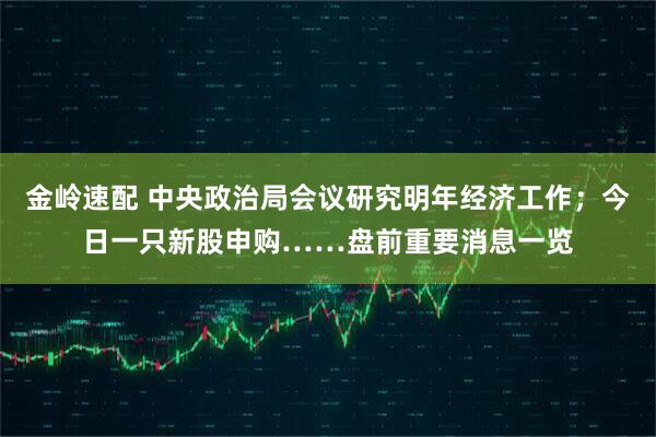 金岭速配 中央政治局会议研究明年经济工作；今日一只新股申购……盘前重要消息一览