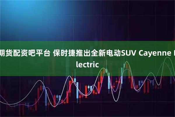 期货配资吧平台 保时捷推出全新电动SUV Cayenne Electric