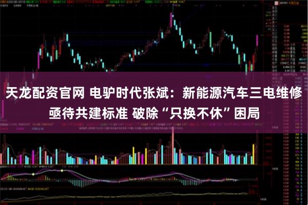 天龙配资官网 电驴时代张斌：新能源汽车三电维修亟待共建标准 破除“只换不休”困局