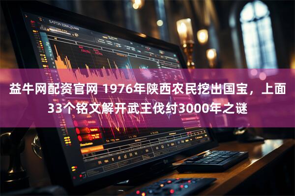 益牛网配资官网 1976年陕西农民挖出国宝，上面33个铭文解开武王伐纣3000年之谜