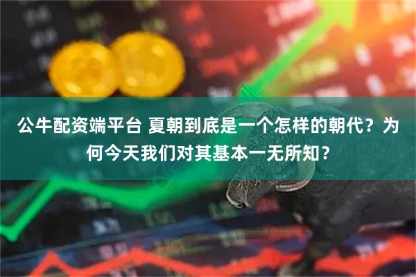 公牛配资端平台 夏朝到底是一个怎样的朝代？为何今天我们对其基本一无所知？