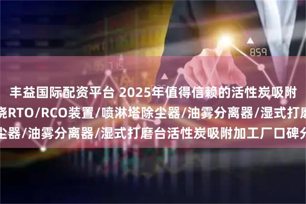 丰益国际配资平台 2025年值得信赖的活性炭吸附厂家精选推荐，催化燃烧RTO/RCO装置/喷淋塔除尘器/油雾分离器/湿式打磨台活性炭吸附加工厂口碑分析