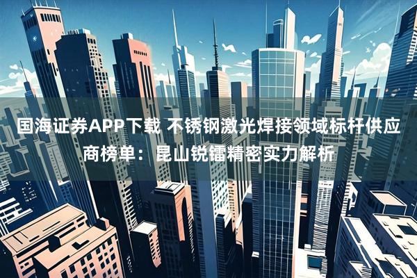 国海证券APP下载 不锈钢激光焊接领域标杆供应商榜单：昆山锐镭精密实力解析