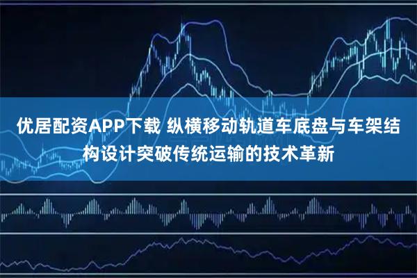 优居配资APP下载 纵横移动轨道车底盘与车架结构设计突破传统运输的技术革新