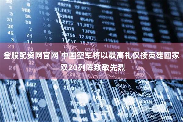 金股配资网官网 中国空军将以最高礼仪接英雄回家 双20列阵致敬先烈