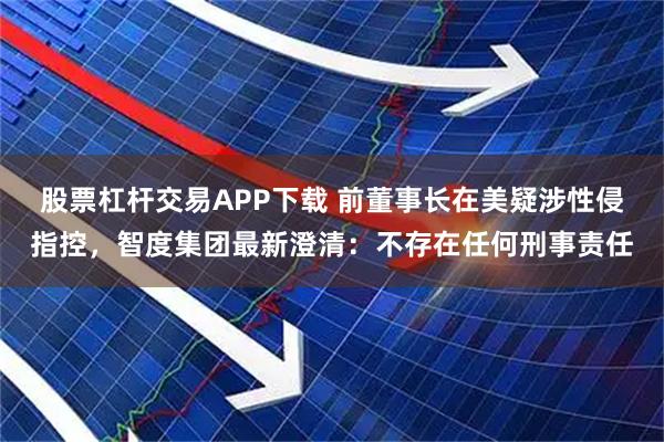 股票杠杆交易APP下载 前董事长在美疑涉性侵指控，智度集团最新澄清：不存在任何刑事责任