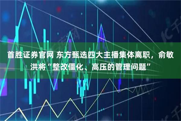 首胜证券官网 东方甄选四大主播集体离职，俞敏洪将“整改僵化、高压的管理问题”
