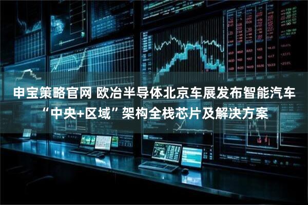 申宝策略官网 欧冶半导体北京车展发布智能汽车“中央+区域”架构全栈芯片及解决方案