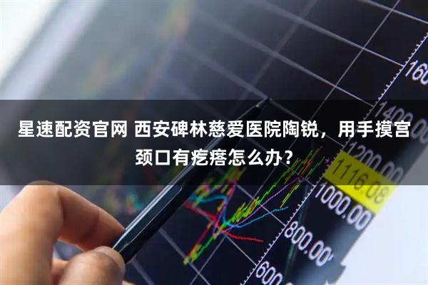 星速配资官网 西安碑林慈爱医院陶锐，用手摸宫颈口有疙瘩怎么办？