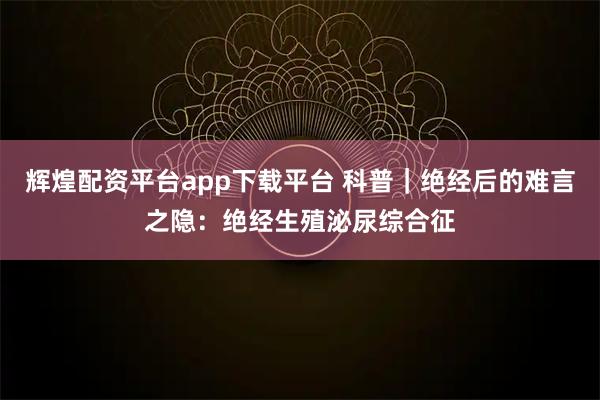 辉煌配资平台app下载平台 科普｜绝经后的难言之隐：绝经生殖泌尿综合征