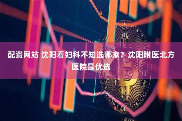 配资网站 沈阳看妇科不知选哪家？沈阳附医北方医院是优选