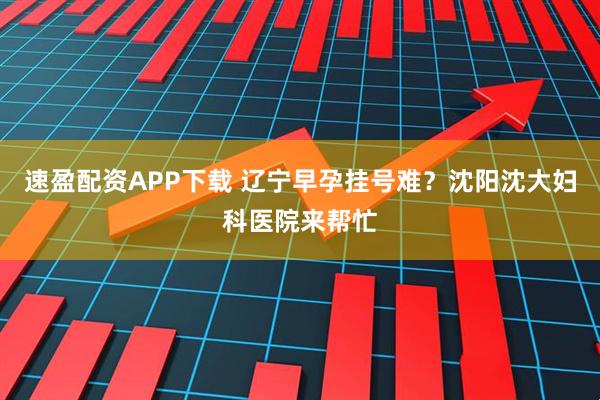 速盈配资APP下载 辽宁早孕挂号难？沈阳沈大妇科医院来帮忙