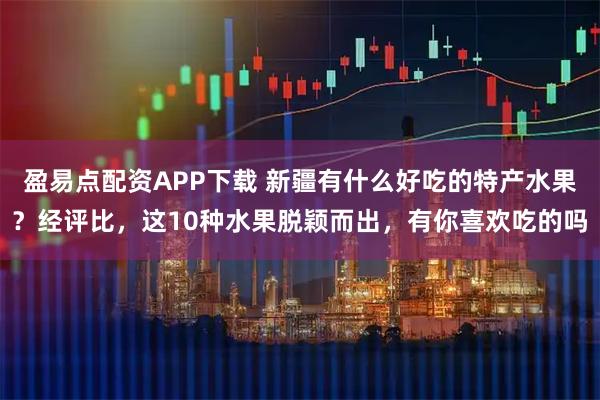 盈易点配资APP下载 新疆有什么好吃的特产水果？经评比，这10种水果脱颖而出，有你喜欢吃的吗