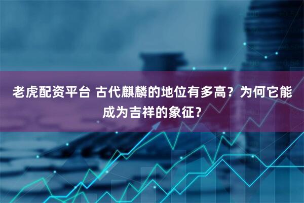 老虎配资平台 古代麒麟的地位有多高？为何它能成为吉祥的象征？