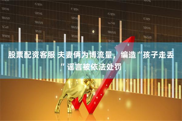 股票配资客服 夫妻俩为博流量，编造“孩子走丢”谣言被依法处罚
