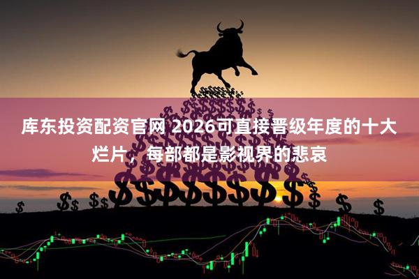 库东投资配资官网 2026可直接晋级年度的十大烂片，每部都是影视界的悲哀