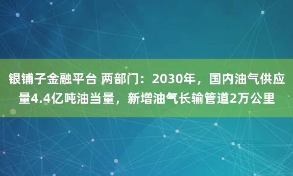 银铺子金融平台 两部门：2030年，国内油气供应量4.4亿吨油当量，新增油气长输管道2万公里