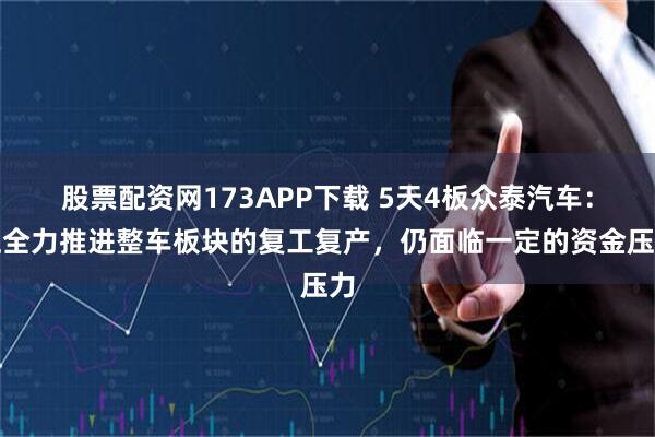 股票配资网173APP下载 5天4板众泰汽车：正全力推进整车板块的复工复产，仍面临一定的资金压力